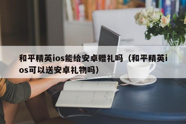 和平精英ios能给安卓赠礼吗（和平精英ios可以送安卓礼物吗）